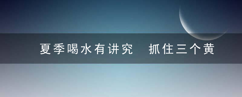 夏季喝水有讲究 抓住三个黄金段，夏季应多喝什么水